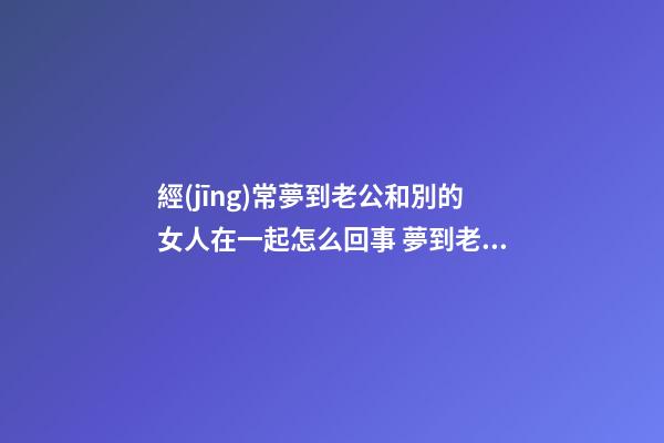 經(jīng)常夢到老公和別的女人在一起怎么回事 夢到老公和別的女人在一